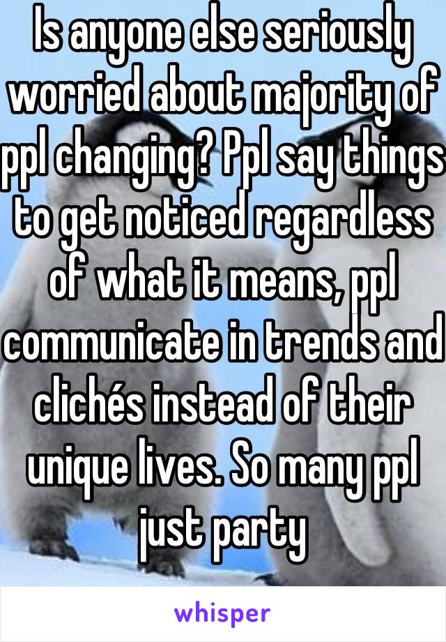 Is anyone else seriously worried about majority of ppl changing? Ppl say things to get noticed regardless of what it means, ppl communicate in trends and clichés instead of their unique lives. So many ppl just party