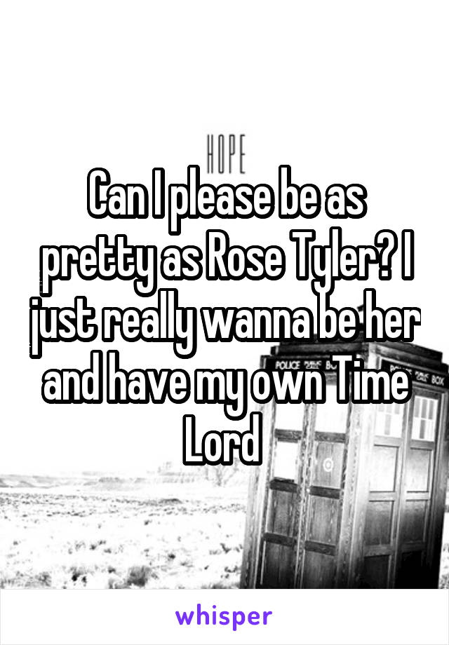 Can I please be as pretty as Rose Tyler? I just really wanna be her and have my own Time Lord 