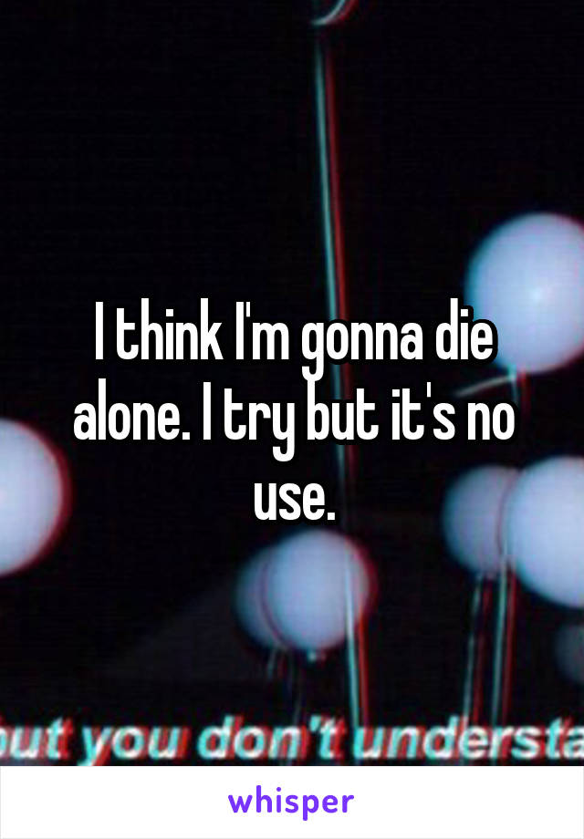 I think I'm gonna die alone. I try but it's no use.