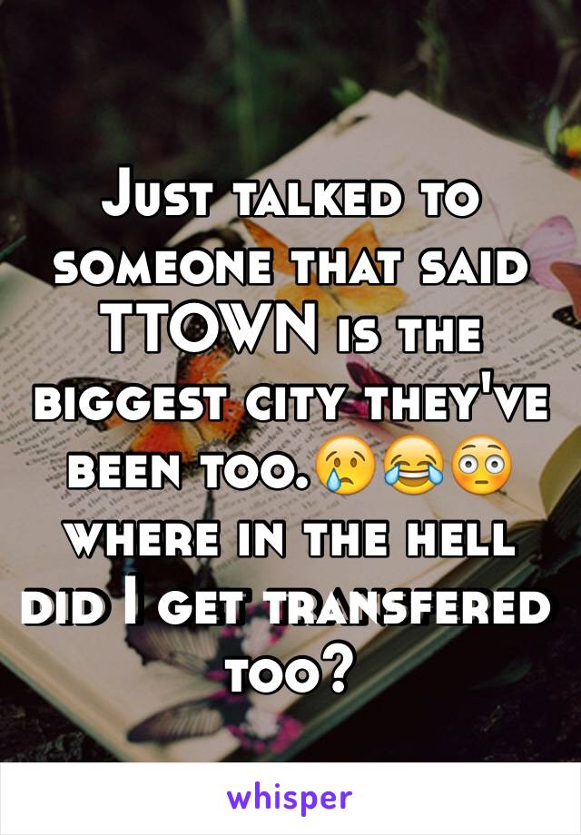 Just talked to someone that said TTOWN is the biggest city they've been too.😢😂😳 where in the hell did I get transfered too?