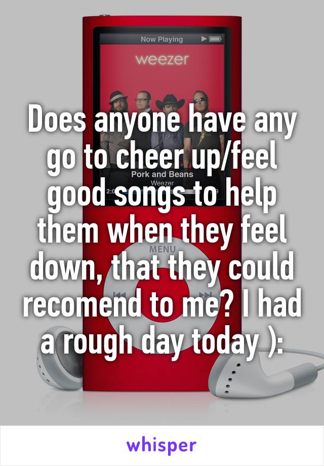 Does anyone have any go to cheer up/feel good songs to help them when they feel down, that they could recomend to me? I had a rough day today ):