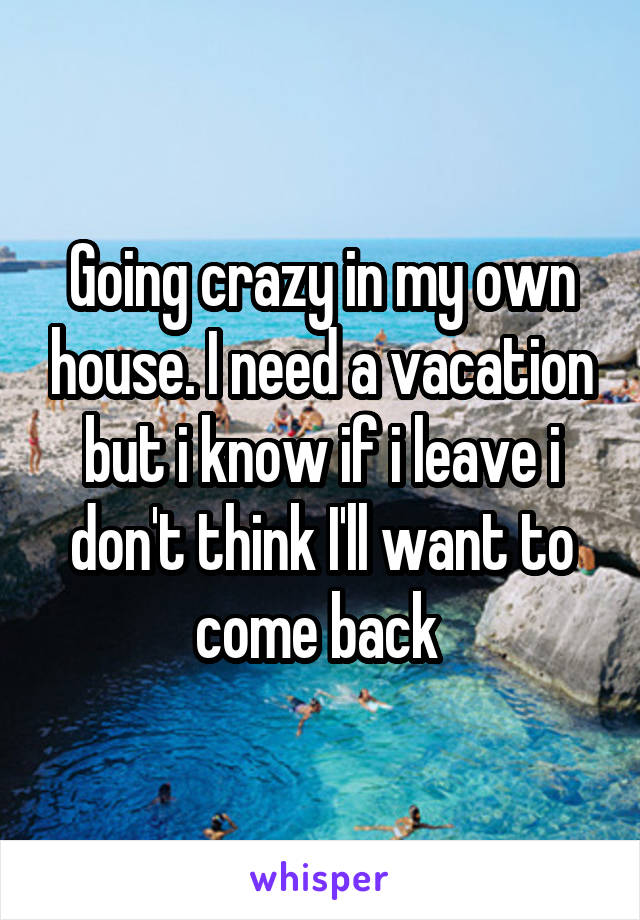 Going crazy in my own house. I need a vacation but i know if i leave i don't think I'll want to come back 