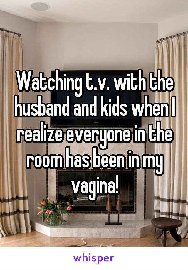 Watching t.v. with the husband and kids when I realize everyone in the room has been in my vagina!