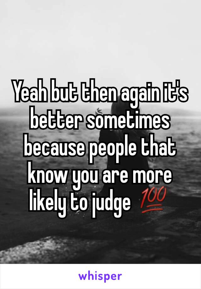 Yeah but then again it's better sometimes because people that know you are more likely to judge 💯