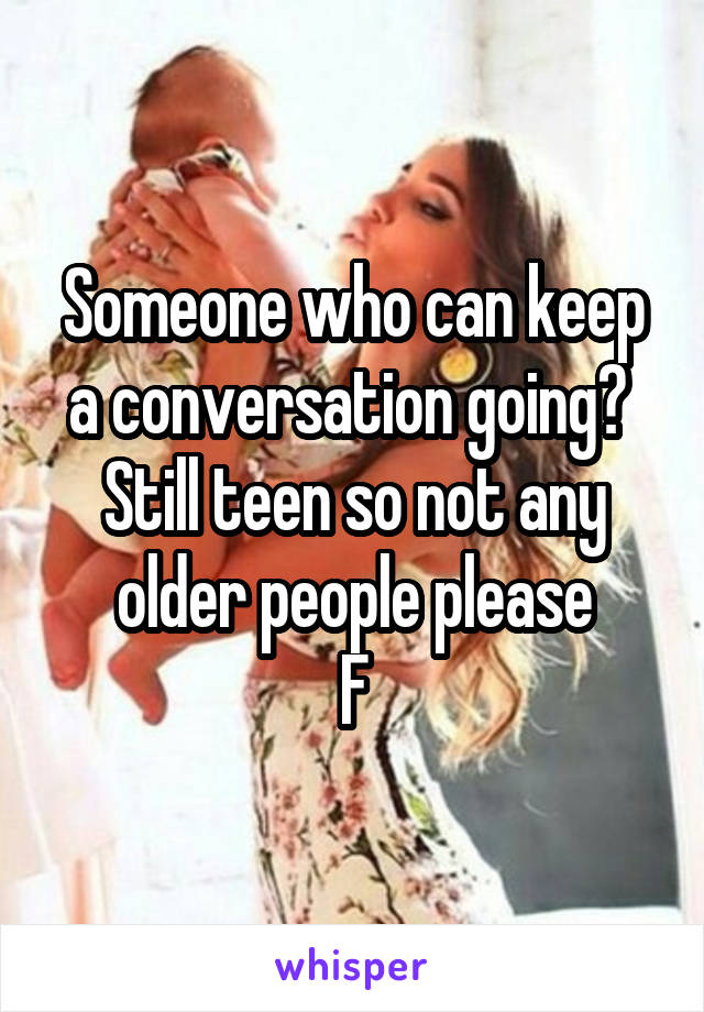 Someone who can keep a conversation going? 
Still teen so not any older people please
F