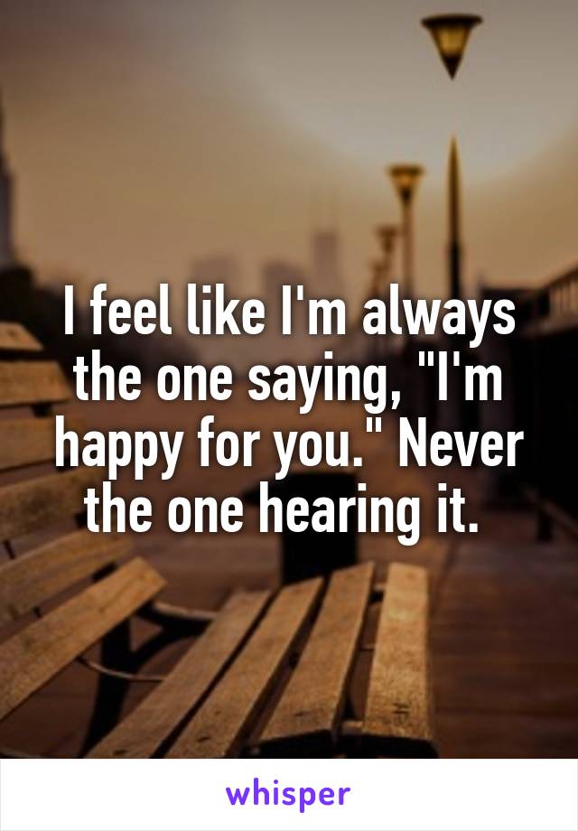 I feel like I'm always the one saying, "I'm happy for you." Never the one hearing it. 