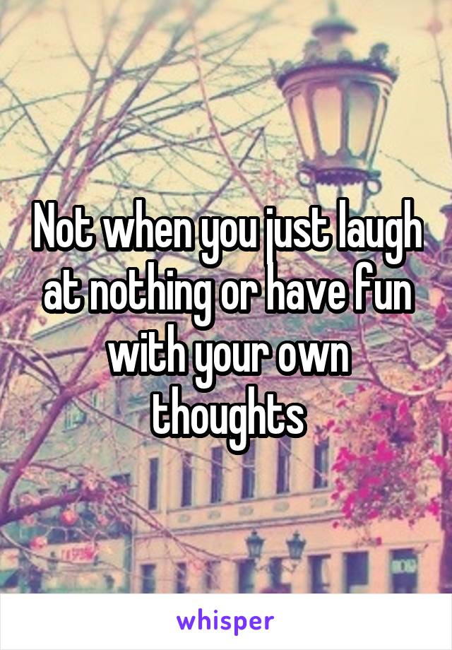 Not when you just laugh at nothing or have fun with your own thoughts