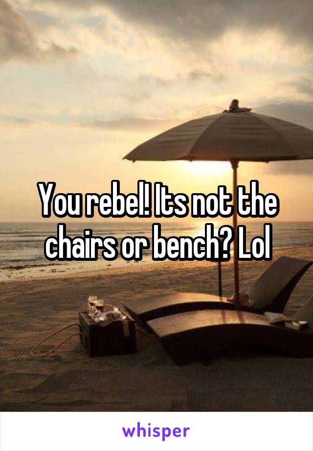You rebel! Its not the chairs or bench? Lol