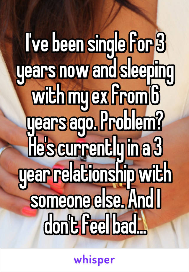 I've been single for 3 years now and sleeping with my ex from 6 years ago. Problem? He's currently in a 3 year relationship with someone else. And I don't feel bad...