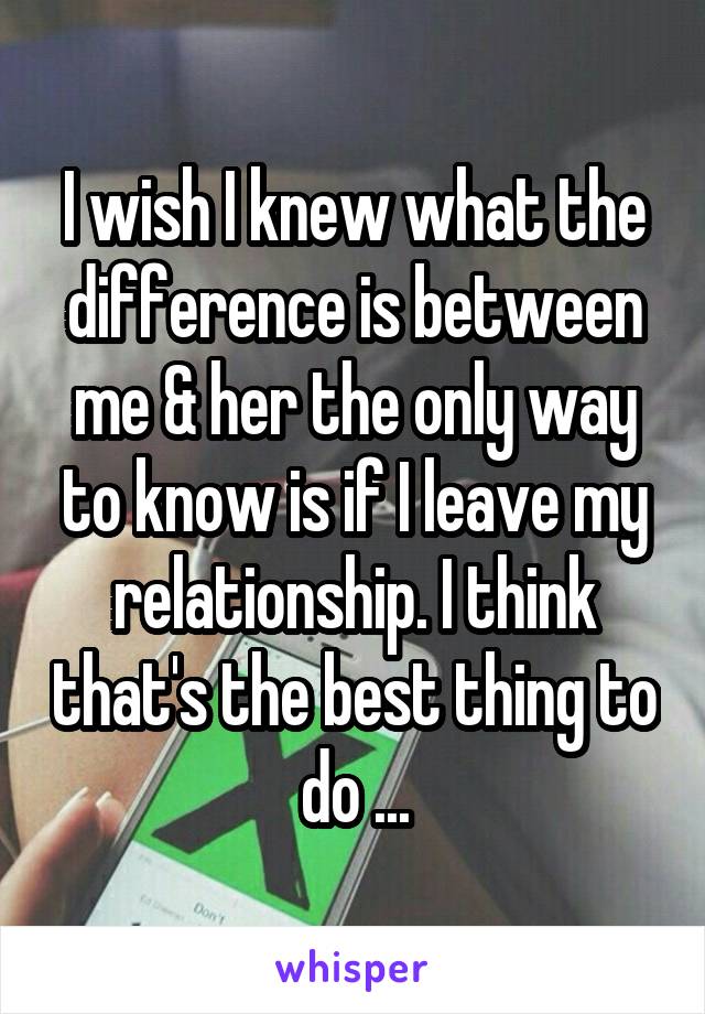 I wish I knew what the difference is between me & her the only way to know is if I leave my relationship. I think that's the best thing to do ...