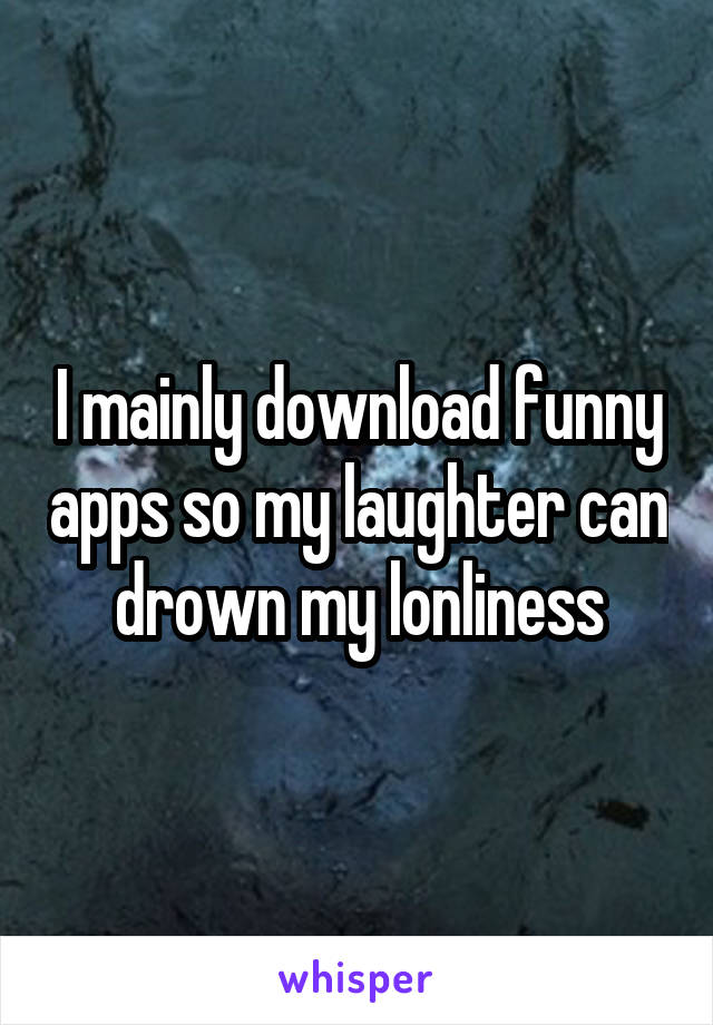 I mainly download funny apps so my laughter can drown my lonliness