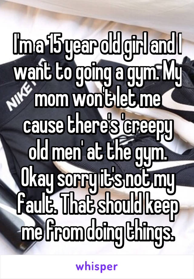 I'm a 15 year old girl and I want to going a gym. My mom won't let me cause there's 'creepy old men' at the gym. Okay sorry it's not my fault. That should keep me from doing things.