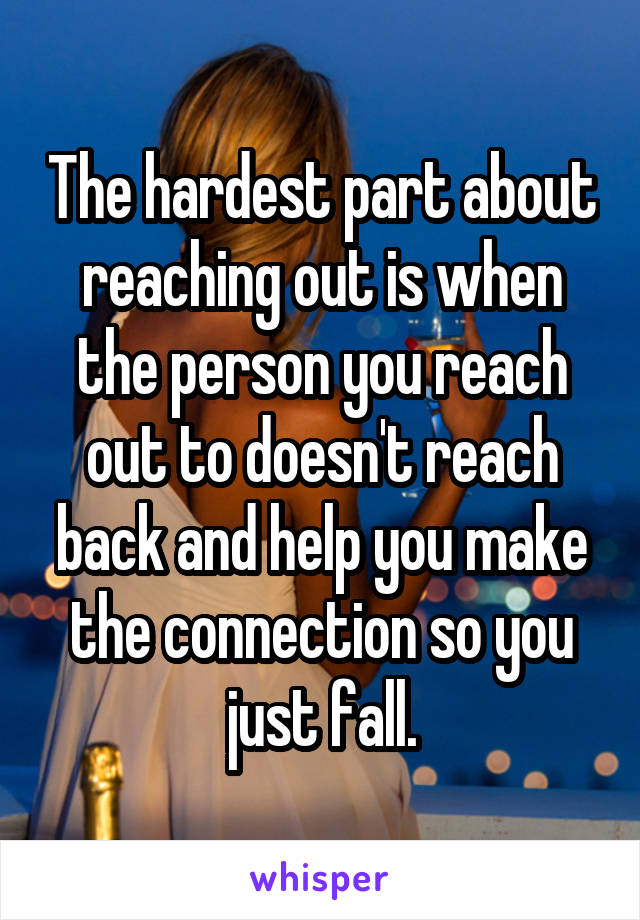The hardest part about reaching out is when the person you reach out to doesn't reach back and help you make the connection so you just fall.