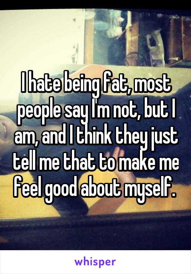 I hate being fat, most people say I'm not, but I am, and I think they just tell me that to make me feel good about myself. 