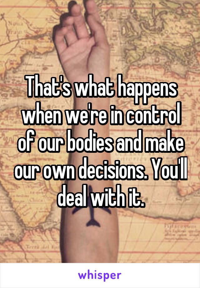That's what happens when we're in control of our bodies and make our own decisions. You'll deal with it.