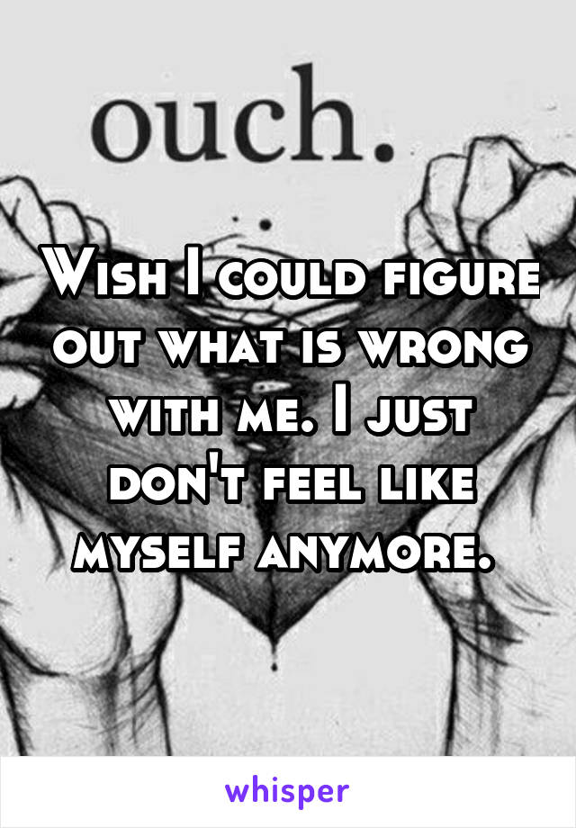 Wish I could figure out what is wrong with me. I just don't feel like myself anymore. 