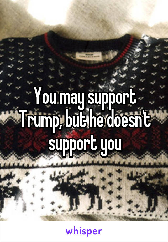 You may support Trump, but he doesn't support you