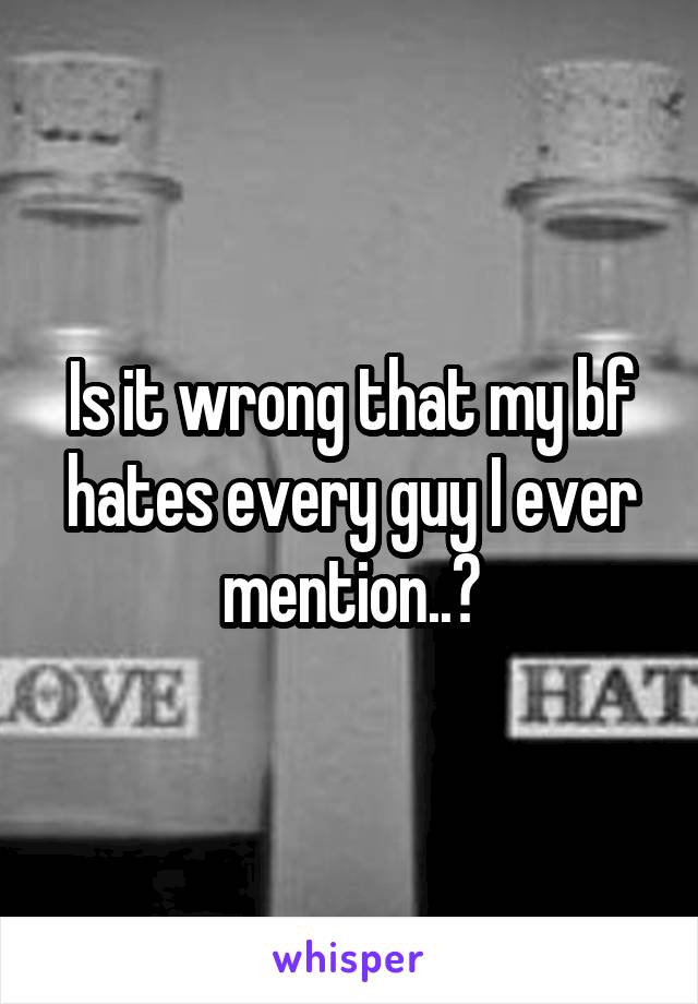 Is it wrong that my bf hates every guy I ever mention..?