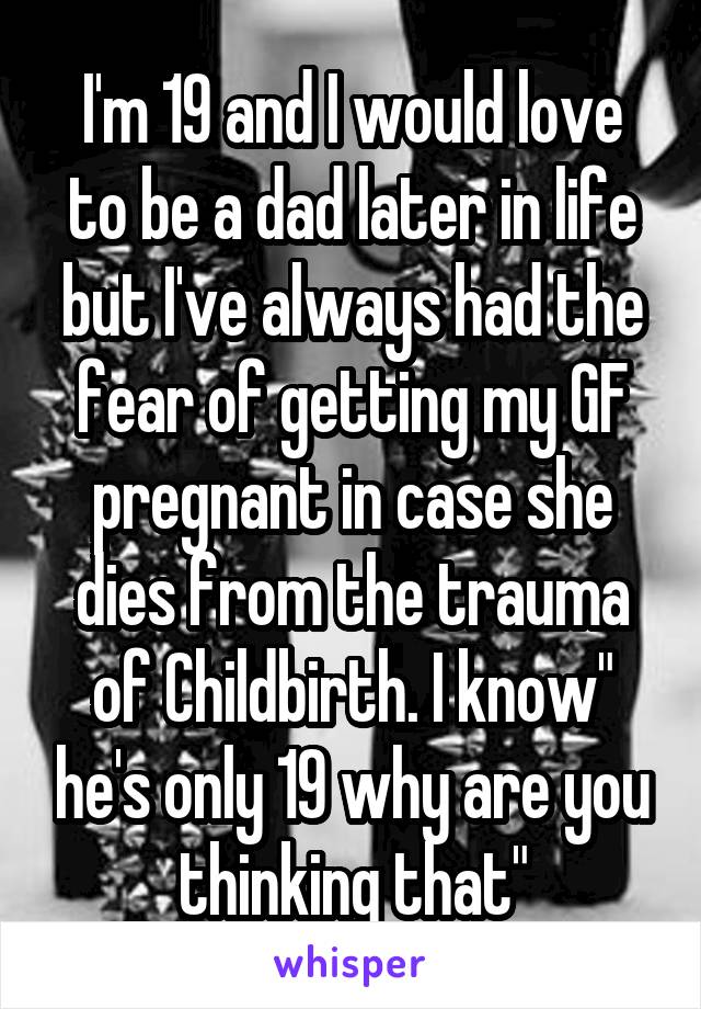 I'm 19 and I would love to be a dad later in life but I've always had the fear of getting my GF pregnant in case she dies from the trauma of Childbirth. I know" he's only 19 why are you thinking that"