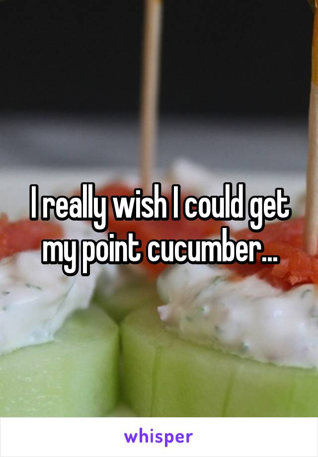 I really wish I could get my point cucumber...