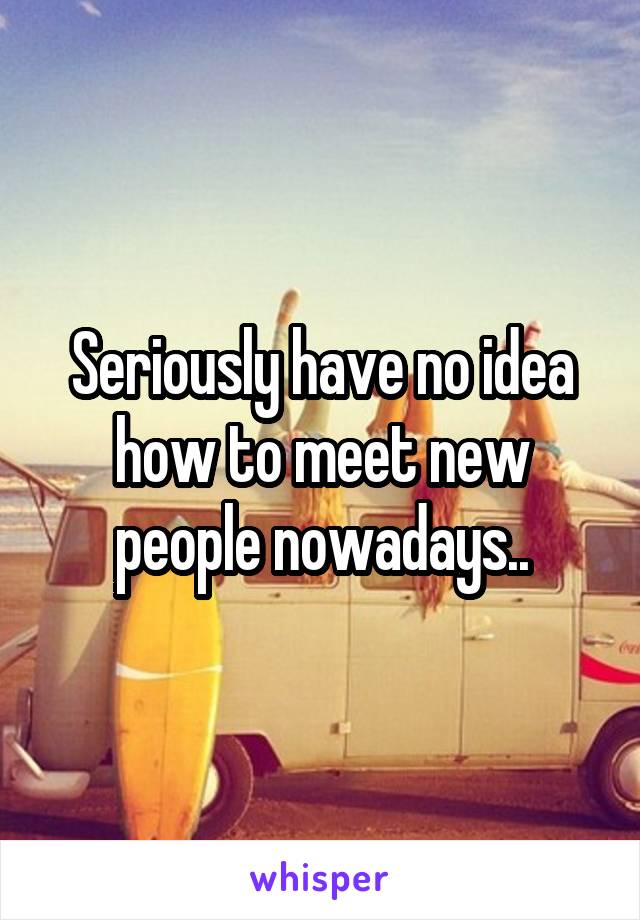 Seriously have no idea how to meet new people nowadays..