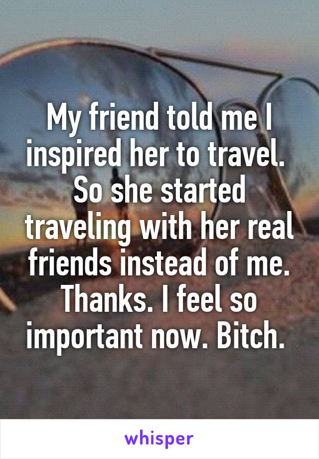 My friend told me I inspired her to travel. 
So she started traveling with her real friends instead of me. Thanks. I feel so important now. Bitch. 