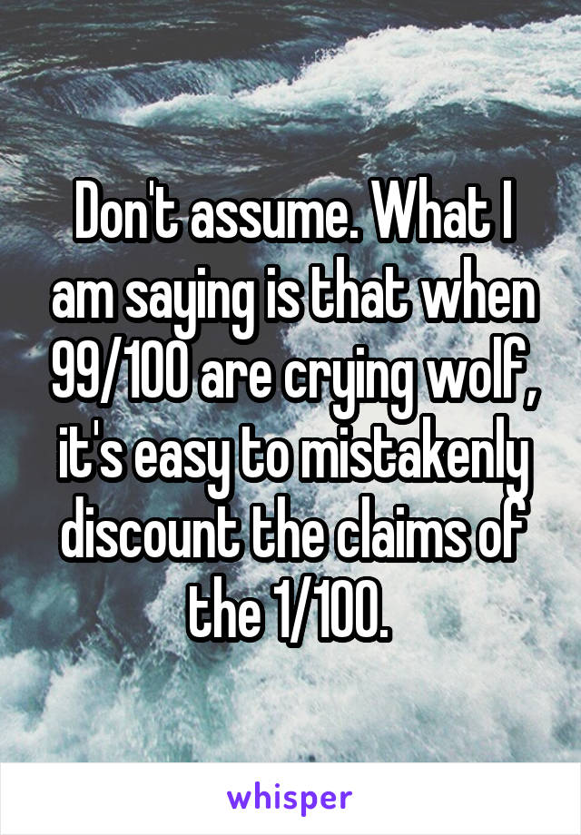 Don't assume. What I am saying is that when 99/100 are crying wolf, it's easy to mistakenly discount the claims of the 1/100. 
