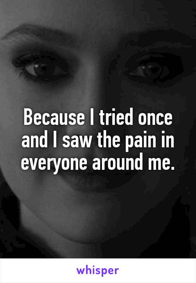 Because I tried once and I saw the pain in everyone around me.