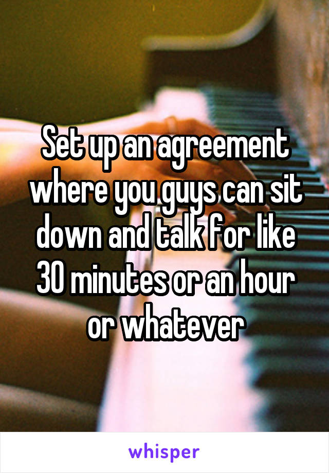 Set up an agreement where you guys can sit down and talk for like 30 minutes or an hour or whatever