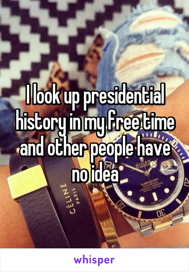 I look up presidential history in my free time and other people have no idea
