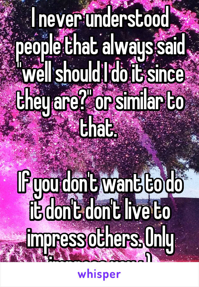I never understood people that always said "well should I do it since they are?" or similar to that. 

If you don't want to do it don't don't live to impress others. Only impress you : )