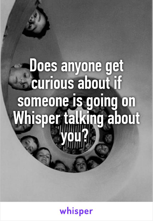 Does anyone get curious about if someone is going on Whisper talking about you? 
