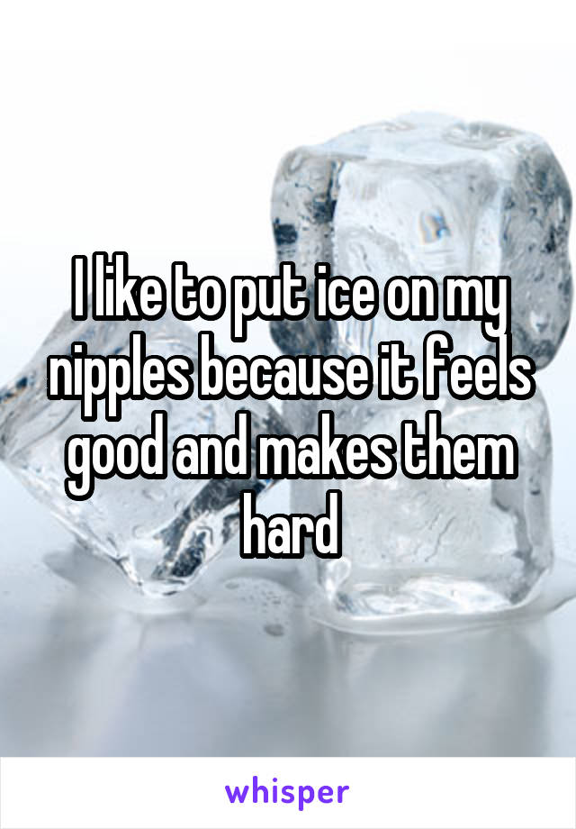 I like to put ice on my nipples because it feels good and makes them hard