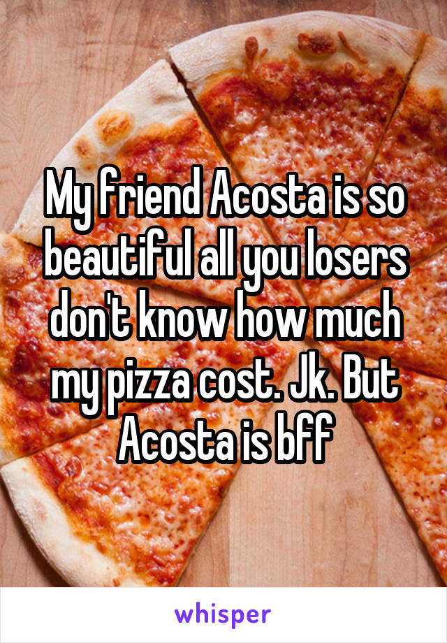 My friend Acosta is so beautiful all you losers don't know how much my pizza cost. Jk. But Acosta is bff