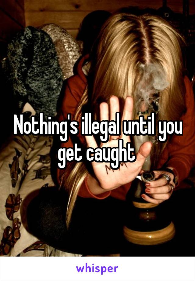 Nothing's illegal until you get caught 
