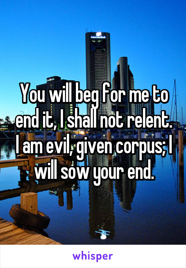 You will beg for me to end it, I shall not relent. I am evil, given corpus; I will sow your end.