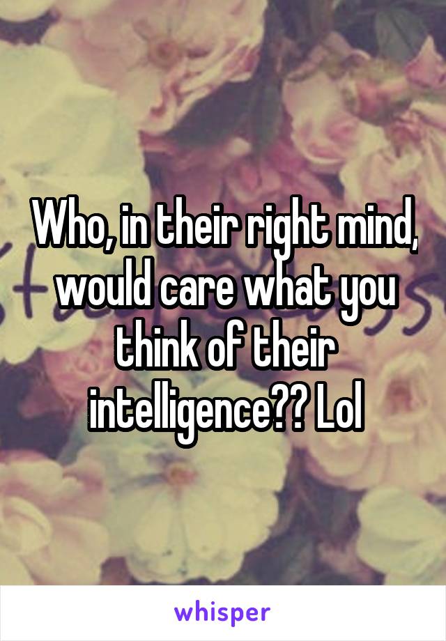 Who, in their right mind, would care what you think of their intelligence?? Lol