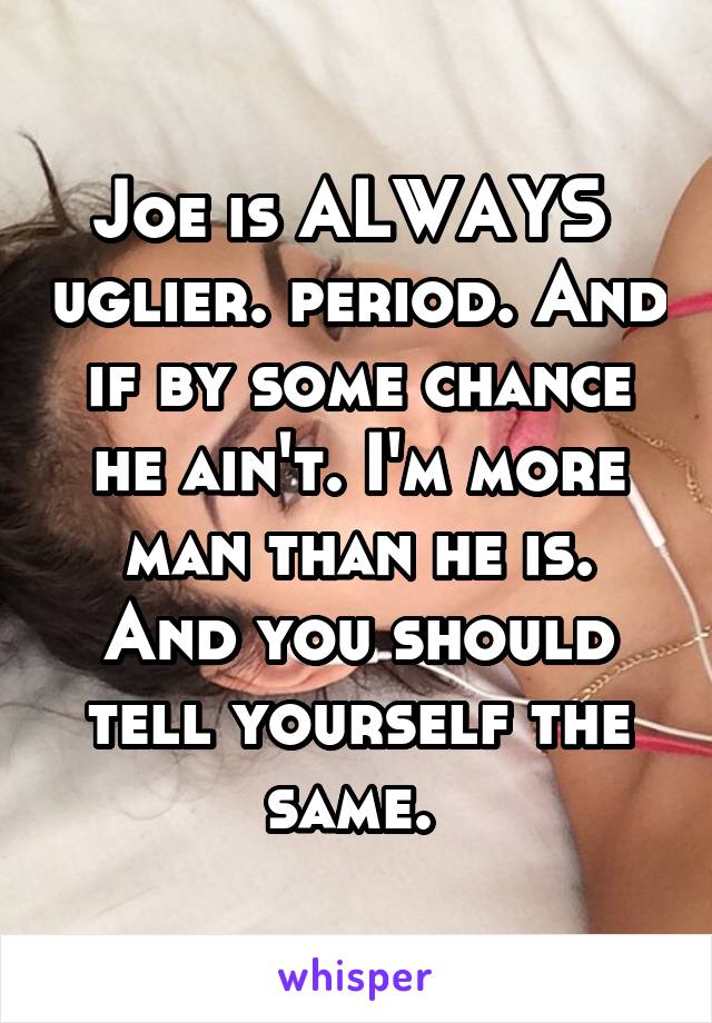 Joe is ALWAYS  uglier. period. And if by some chance he ain't. I'm more man than he is. And you should tell yourself the same. 