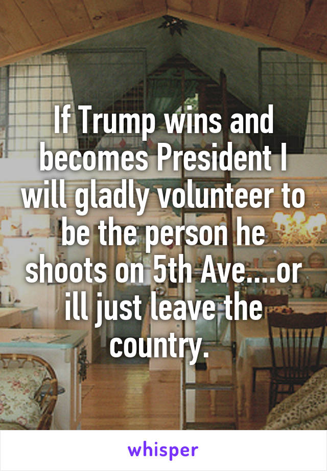 If Trump wins and becomes President I will gladly volunteer to be the person he shoots on 5th Ave....or ill just leave the country. 