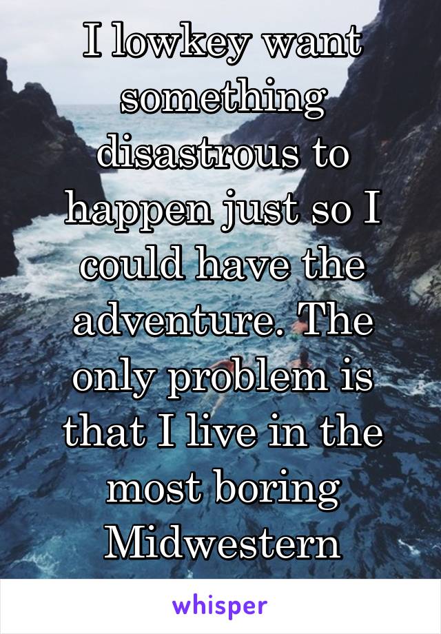 I lowkey want something disastrous to happen just so I could have the adventure. The only problem is that I live in the most boring Midwestern suburb.