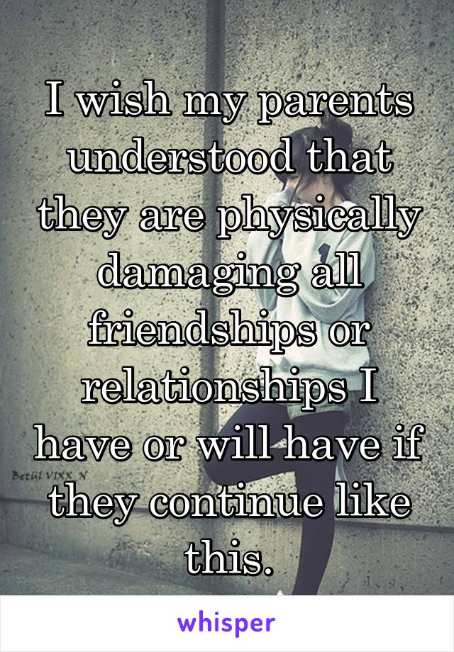 I wish my parents understood that they are physically damaging all friendships or relationships I have or will have if they continue like this.