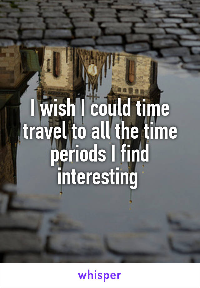 I wish I could time travel to all the time periods I find interesting 