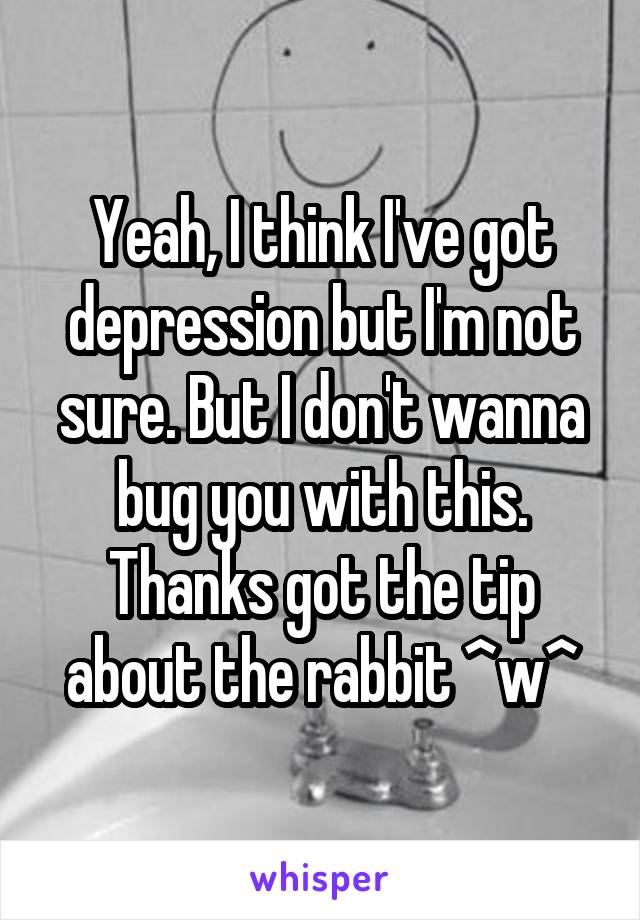 Yeah, I think I've got depression but I'm not sure. But I don't wanna bug you with this. Thanks got the tip about the rabbit ^w^