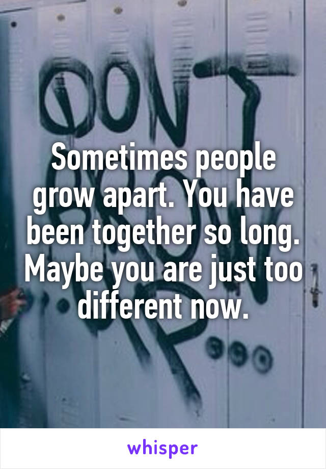 Sometimes people grow apart. You have been together so long. Maybe you are just too different now.