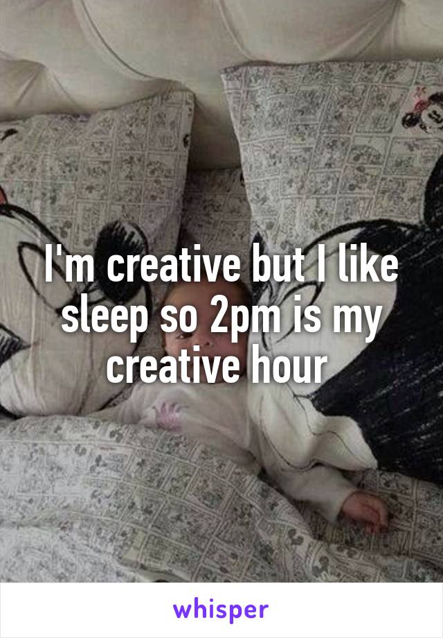 I'm creative but I like sleep so 2pm is my creative hour 