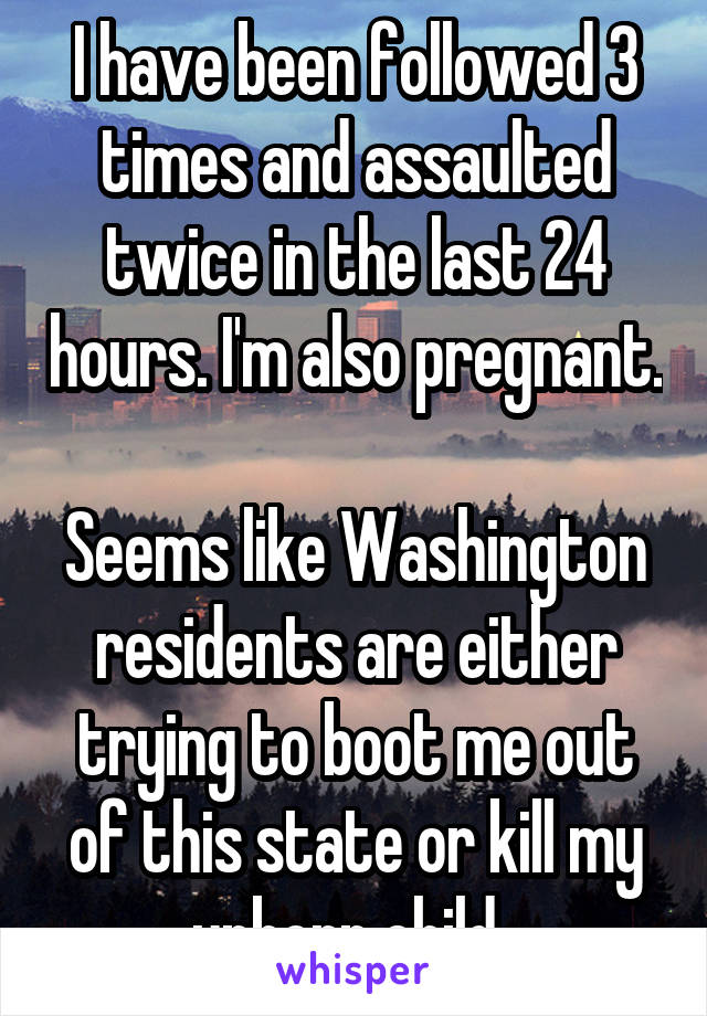 I have been followed 3 times and assaulted twice in the last 24 hours. I'm also pregnant. 
Seems like Washington residents are either trying to boot me out of this state or kill my unborn child..