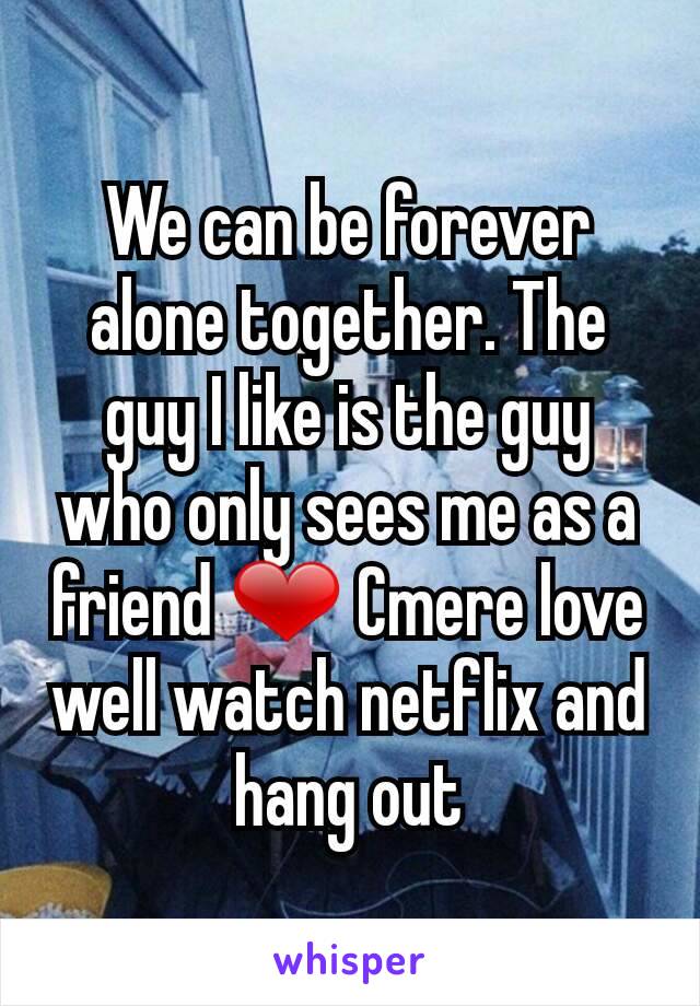 We can be forever alone together. The guy I like is the guy who only sees me as a friend ❤ Cmere love well watch netflix and hang out