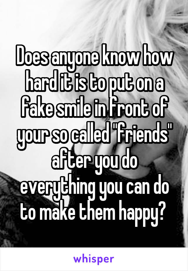 Does anyone know how hard it is to put on a fake smile in front of your so called "friends" after you do everything you can do to make them happy? 