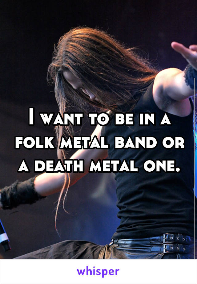 I want to be in a folk metal band or a death metal one.