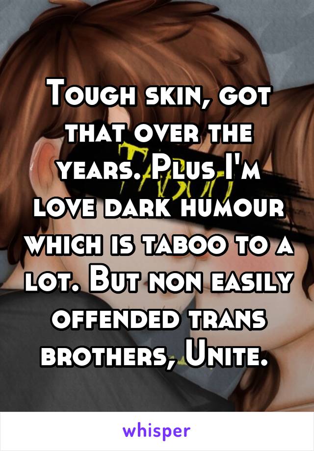 Tough skin, got that over the years. Plus I'm love dark humour which is taboo to a lot. But non easily offended trans brothers, Unite. 